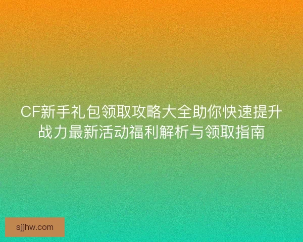 CF新手礼包领取攻略大全助你快速提升战力最新活动福利解析与领取指南