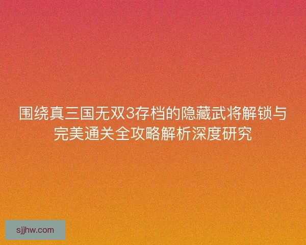 围绕真三国无双3存档的隐藏武将解锁与完美通关全攻略解析深度研究