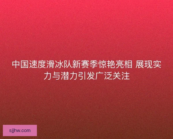 中国速度滑冰队新赛季惊艳亮相 展现实力与潜力引发广泛关注