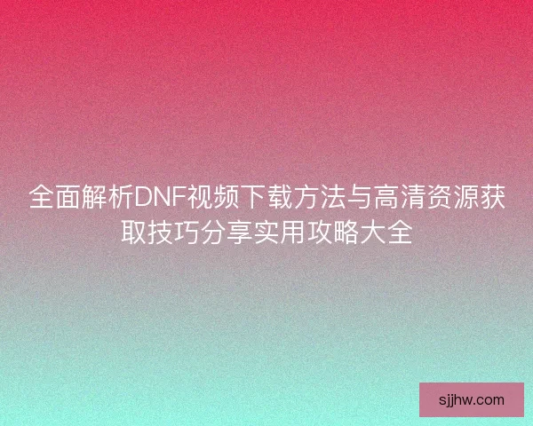 全面解析DNF视频下载方法与高清资源获取技巧分享实用攻略大全