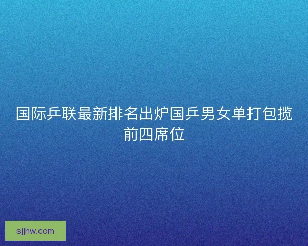 国际乒联最新排名出炉国乒男女单打包揽前四席位